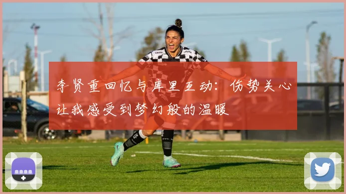 李贤重回忆与库里互动：伤势关心让我感受到梦幻般的温暖
