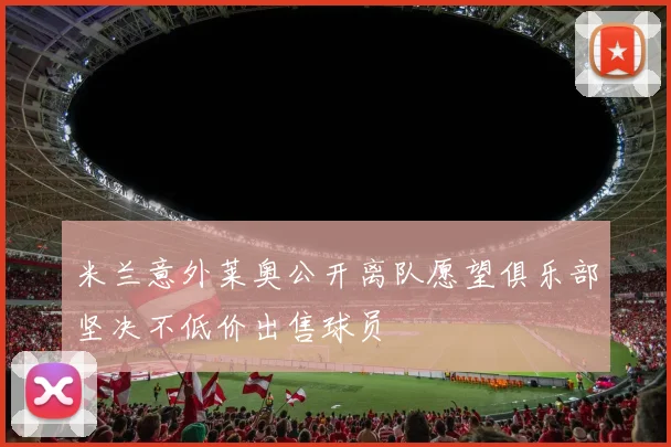 米兰意外莱奥公开离队愿望俱乐部坚决不低价出售球员