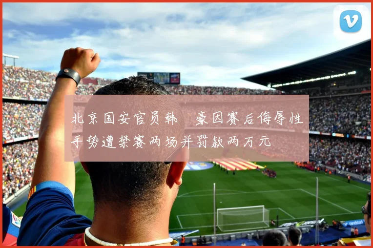 北京国安官员韩瑀豪因赛后侮辱性手势遭禁赛两场并罚款两万元