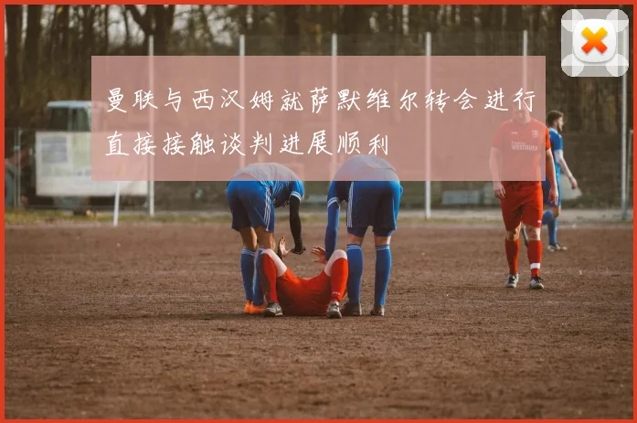 曼联与西汉姆就萨默维尔转会进行直接接触谈判进展顺利