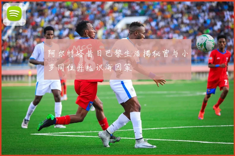 阿尔特塔昔日巴黎生活揭秘曾与小罗同住并结识海因策