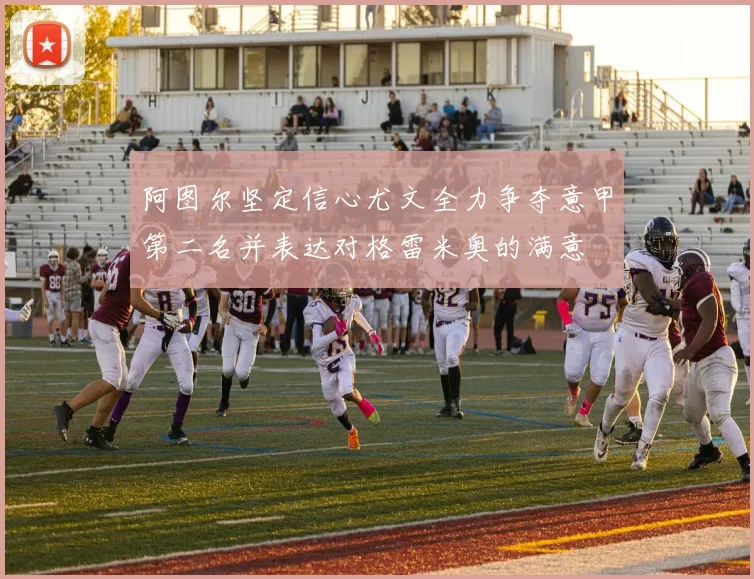阿图尔坚定信心尤文全力争夺意甲第二名并表达对格雷米奥的满意