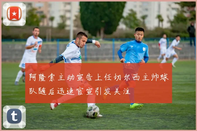 阿隆索主动宣告上任切尔西主帅球队随后迅速官宣引发关注