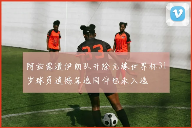 阿兹蒙遭伊朗队开除无缘世界杯31岁球员遗憾落选同伴也未入选