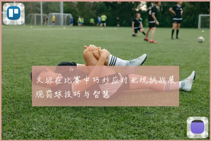 文班在比赛中巧妙应对犯规挑战展现罚球技巧与智慧