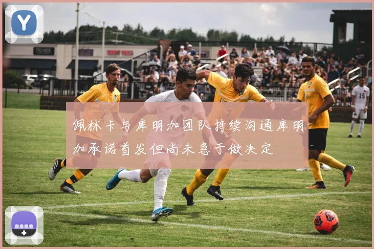 佩林卡与库明加团队持续沟通库明加承诺首发但尚未急于做决定