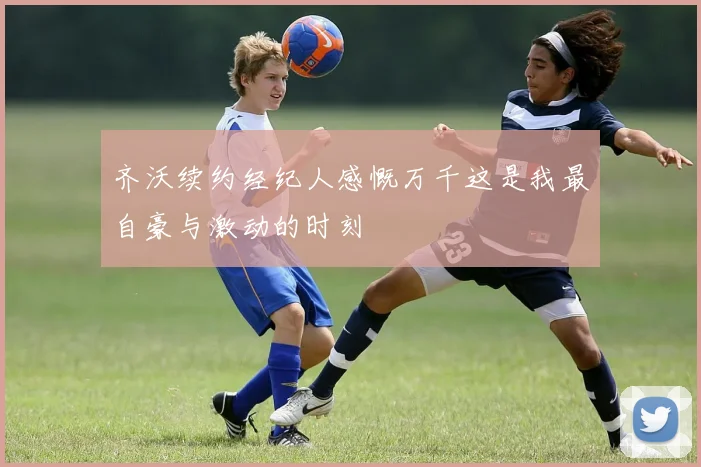 齐沃续约经纪人感慨万千这是我最自豪与激动的时刻
