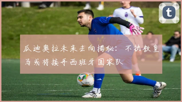 瓜迪奥拉未来去向揭秘：不执教皇马或将接手西班牙国家队