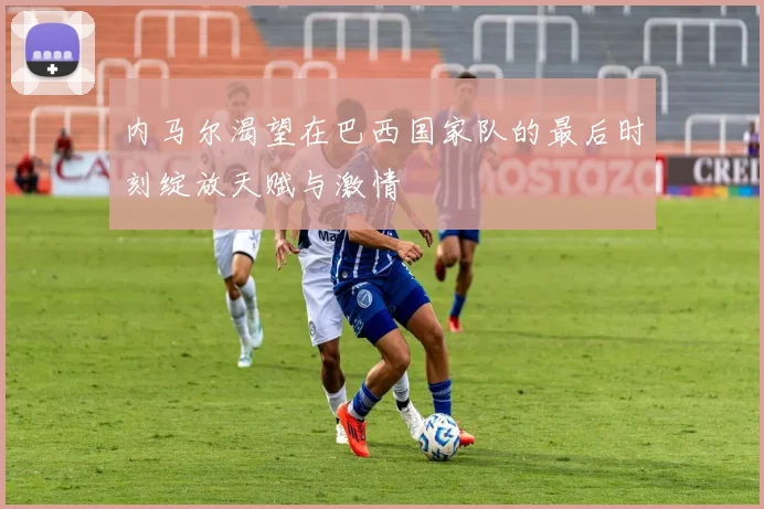 内马尔渴望在巴西国家队的最后时刻绽放天赋与激情