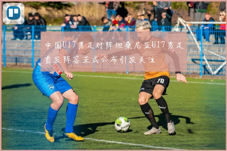 中国U17男足对阵坦桑尼亚U17男足首发阵容正式公布引发关注