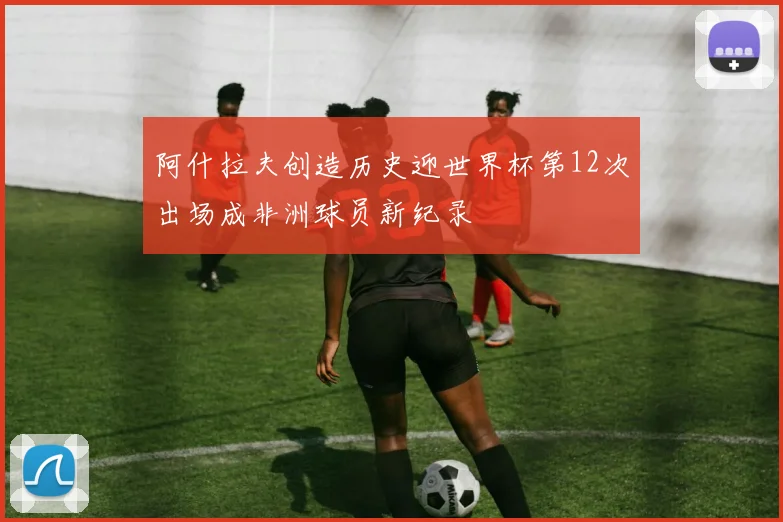 阿什拉夫创造历史迎世界杯第12次出场成非洲球员新纪录